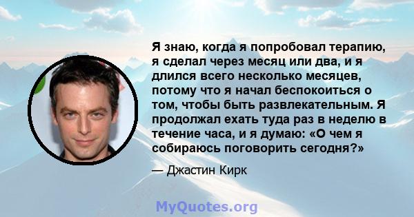 Я знаю, когда я попробовал терапию, я сделал через месяц или два, и я длился всего несколько месяцев, потому что я начал беспокоиться о том, чтобы быть развлекательным. Я продолжал ехать туда раз в неделю в течение