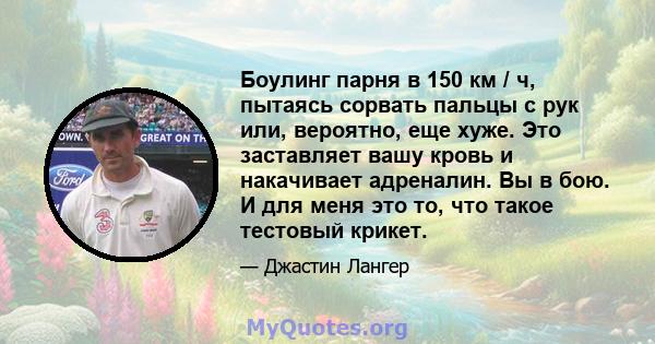 Боулинг парня в 150 км / ч, пытаясь сорвать пальцы с рук или, вероятно, еще хуже. Это заставляет вашу кровь и накачивает адреналин. Вы в бою. И для меня это то, что такое тестовый крикет.