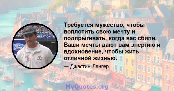 Требуется мужество, чтобы воплотить свою мечту и подпрыгивать, когда вас сбили. Ваши мечты дают вам энергию и вдохновение, чтобы жить отличной жизнью.