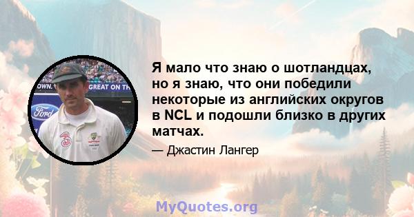 Я мало что знаю о шотландцах, но я знаю, что они победили некоторые из английских округов в NCL и подошли близко в других матчах.