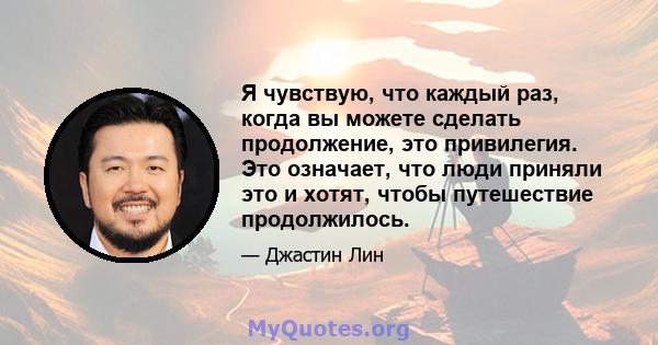 Я чувствую, что каждый раз, когда вы можете сделать продолжение, это привилегия. Это означает, что люди приняли это и хотят, чтобы путешествие продолжилось.