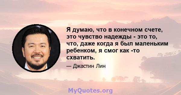 Я думаю, что в конечном счете, это чувство надежды - это то, что, даже когда я был маленьким ребенком, я смог как -то схватить.