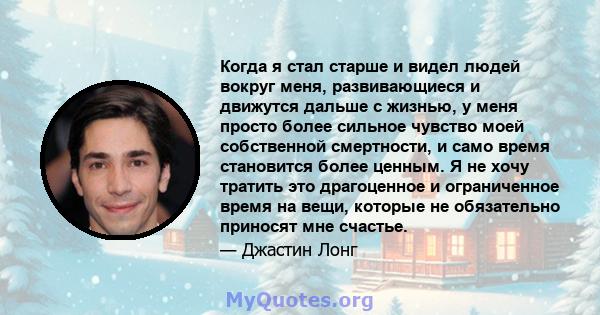 Когда я стал старше и видел людей вокруг меня, развивающиеся и движутся дальше с жизнью, у меня просто более сильное чувство моей собственной смертности, и само время становится более ценным. Я не хочу тратить это