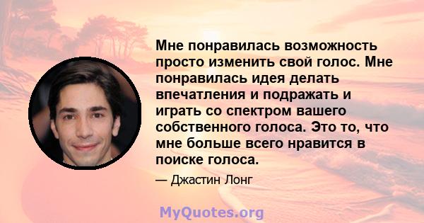 Мне понравилась возможность просто изменить свой голос. Мне понравилась идея делать впечатления и подражать и играть со спектром вашего собственного голоса. Это то, что мне больше всего нравится в поиске голоса.