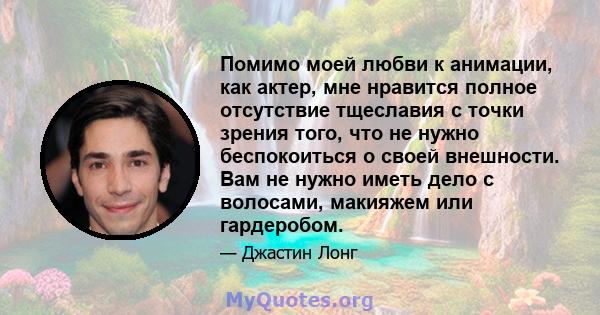 Помимо моей любви к анимации, как актер, мне нравится полное отсутствие тщеславия с точки зрения того, что не нужно беспокоиться о своей внешности. Вам не нужно иметь дело с волосами, макияжем или гардеробом.