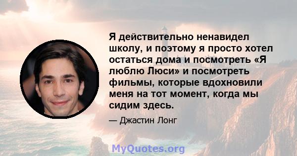 Я действительно ненавидел школу, и поэтому я просто хотел остаться дома и посмотреть «Я люблю Люси» и посмотреть фильмы, которые вдохновили меня на тот момент, когда мы сидим здесь.