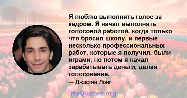 Я люблю выполнять голос за кадром. Я начал выполнять голосовой работой, когда только что бросил школу, и первые несколько профессиональных работ, которые я получил, были играми, но потом я начал зарабатывать деньги,