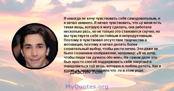 Я никогда не хочу чувствовать себя самодовольным, и я начал немного. Я начал чувствовать, что «у меня есть такая вещь, которую я могу сделать, она работала несколько раз», но не только это становится скучно, но вы