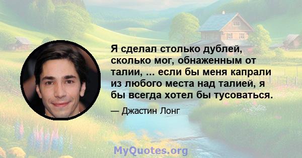 Я сделал столько дублей, сколько мог, обнаженным от талии, ... если бы меня капрали из любого места над талией, я бы всегда хотел бы тусоваться.