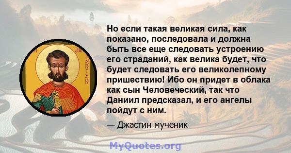 Но если такая великая сила, как показано, последовала и должна быть все еще следовать устроению его страданий, как велика будет, что будет следовать его великолепному пришествию! Ибо он придет в облака как сын