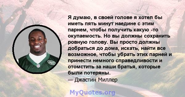 Я думаю, в своей голове я хотел бы иметь пять минут наедине с этим парнем, чтобы получить какую -то окупаемость. Но вы должны сохранить ровную голову. Вы просто должны добраться до дома, искать, найти все возможное,