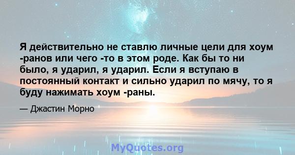 Я действительно не ставлю личные цели для хоум -ранов или чего -то в этом роде. Как бы то ни было, я ударил, я ударил. Если я вступаю в постоянный контакт и сильно ударил по мячу, то я буду нажимать хоум -раны.