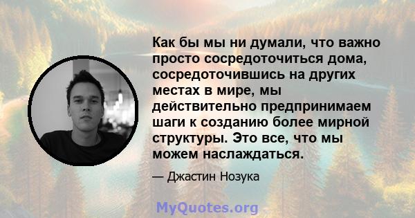 Как бы мы ни думали, что важно просто сосредоточиться дома, сосредоточившись на других местах в мире, мы действительно предпринимаем шаги к созданию более мирной структуры. Это все, что мы можем наслаждаться.