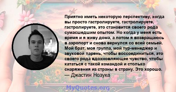 Приятно иметь некоторую перспективу, когда вы просто гастролируете, гастролируете, гастролируете, это становится своего рода сумасшедшим опытом. Но когда у меня есть время и я живу дома, а потом я возвращаюсь в аэропорт 