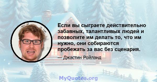 Если вы сыграете действительно забавных, талантливых людей и позволите им делать то, что им нужно, они собираются пробежать за вас без сценария.