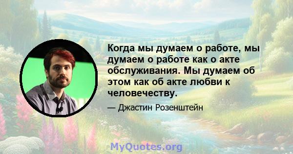 Когда мы думаем о работе, мы думаем о работе как о акте обслуживания. Мы думаем об этом как об акте любви к человечеству.