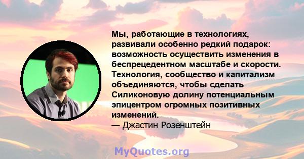 Мы, работающие в технологиях, развивали особенно редкий подарок: возможность осуществить изменения в беспрецедентном масштабе и скорости. Технология, сообщество и капитализм объединяются, чтобы сделать Силиконовую