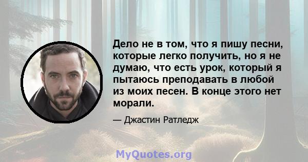 Дело не в том, что я пишу песни, которые легко получить, но я не думаю, что есть урок, который я пытаюсь преподавать в любой из моих песен. В конце этого нет морали.