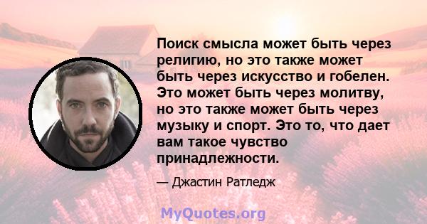 Поиск смысла может быть через религию, но это также может быть через искусство и гобелен. Это может быть через молитву, но это также может быть через музыку и спорт. Это то, что дает вам такое чувство принадлежности.