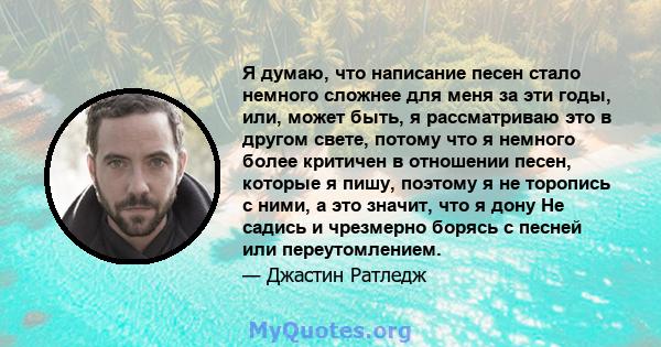 Я думаю, что написание песен стало немного сложнее для меня за эти годы, или, может быть, я рассматриваю это в другом свете, потому что я немного более критичен в отношении песен, которые я пишу, поэтому я не торопись с 