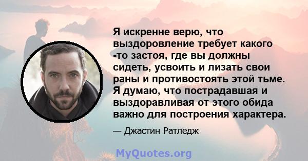 Я искренне верю, что выздоровление требует какого -то застоя, где вы должны сидеть, усвоить и лизать свои раны и противостоять этой тьме. Я думаю, что пострадавшая и выздоравливая от этого обида важно для построения