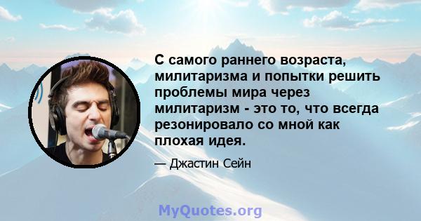 С самого раннего возраста, милитаризма и попытки решить проблемы мира через милитаризм - это то, что всегда резонировало со мной как плохая идея.