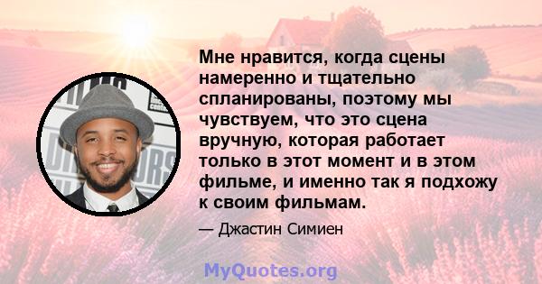 Мне нравится, когда сцены намеренно и тщательно спланированы, поэтому мы чувствуем, что это сцена вручную, которая работает только в этот момент и в этом фильме, и именно так я подхожу к своим фильмам.