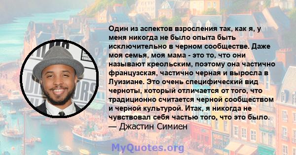 Один из аспектов взросления так, как я, у меня никогда не было опыта быть исключительно в черном сообществе. Даже моя семья, моя мама - это то, что они называют креольским, поэтому она частично французская, частично