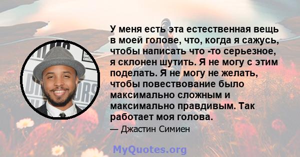 У меня есть эта естественная вещь в моей голове, что, когда я сажусь, чтобы написать что -то серьезное, я склонен шутить. Я не могу с этим поделать. Я не могу не желать, чтобы повествование было максимально сложным и