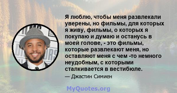 Я люблю, чтобы меня развлекали уверены, но фильмы, для которых я живу, фильмы, о которых я покупаю и думаю и останусь в моей голове, - это фильмы, которые развлекают меня, но оставляют меня с чем -то немного неудобным,