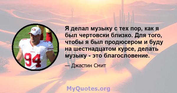 Я делал музыку с тех пор, как я был чертовски близко. Для того, чтобы я был продюсером и буду на шестнадцатом курсе, делать музыку - это благословение.