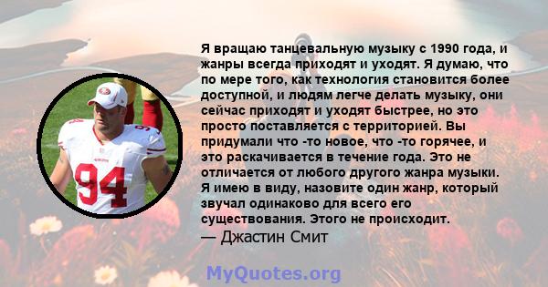 Я вращаю танцевальную музыку с 1990 года, и жанры всегда приходят и уходят. Я думаю, что по мере того, как технология становится более доступной, и людям легче делать музыку, они сейчас приходят и уходят быстрее, но это 