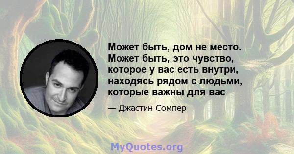 Может быть, дом не место. Может быть, это чувство, которое у вас есть внутри, находясь рядом с людьми, которые важны для вас