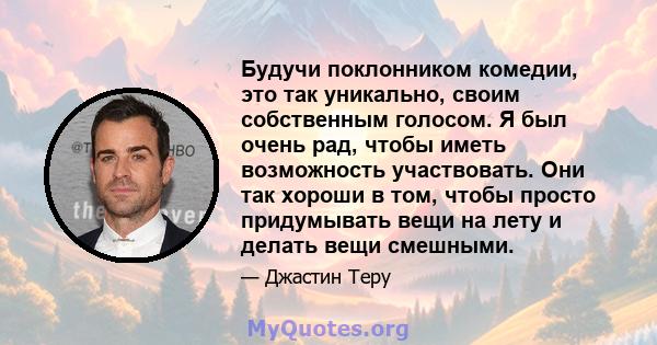 Будучи поклонником комедии, это так уникально, своим собственным голосом. Я был очень рад, чтобы иметь возможность участвовать. Они так хороши в том, чтобы просто придумывать вещи на лету и делать вещи смешными.