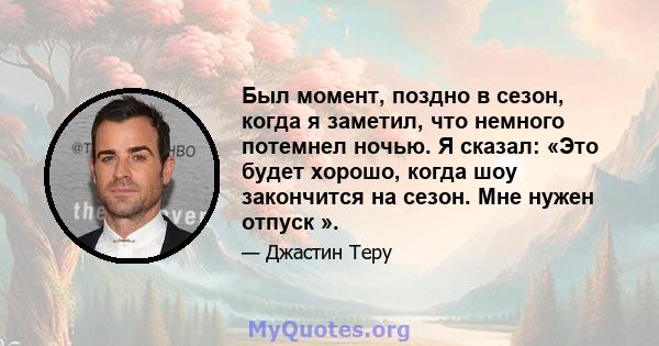 Был момент, поздно в сезон, когда я заметил, что немного потемнел ночью. Я сказал: «Это будет хорошо, когда шоу закончится на сезон. Мне нужен отпуск ».