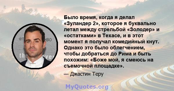 Было время, когда я делал «Зуландер 2», которое я буквально летал между стрельбой «Золодер» и «остатками» в Техасе, и в этот момент я получал комедийный кнут. Однако это было облегчением, чтобы добраться до Рима и быть