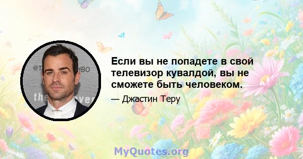 Если вы не попадете в свой телевизор кувалдой, вы не сможете быть человеком.