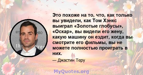 Это похоже на то, что, как только вы увидели, как Том Хэнкс выиграл «Золотые глобусы», «Оскар», вы видели его жену, какую машину он ездит, когда вы смотрите его фильмы, вы не можете полностью проиграть в них.