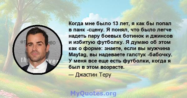 Когда мне было 13 лет, я как бы попал в панк -сцену. Я понял, что было легче надеть пару боевых ботинок и джинсов и избитую футболку. Я думаю об этом как о форме: знаете, если вы мужчина Maytag, вы надеваете галстук