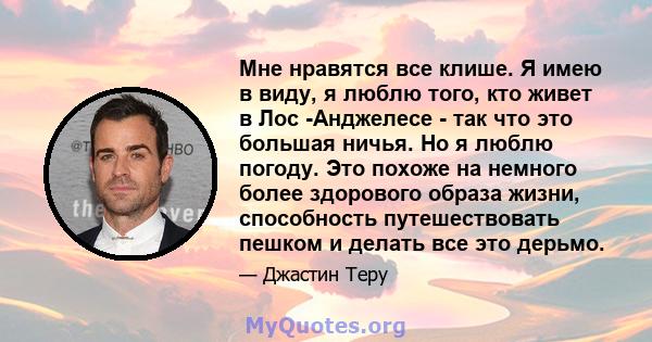 Мне нравятся все клише. Я имею в виду, я люблю того, кто живет в Лос -Анджелесе - так что это большая ничья. Но я люблю погоду. Это похоже на немного более здорового образа жизни, способность путешествовать пешком и