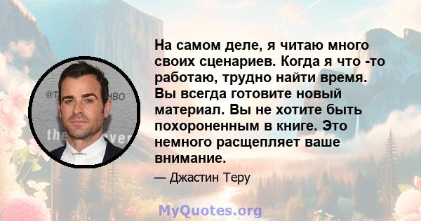 На самом деле, я читаю много своих сценариев. Когда я что -то работаю, трудно найти время. Вы всегда готовите новый материал. Вы не хотите быть похороненным в книге. Это немного расщепляет ваше внимание.