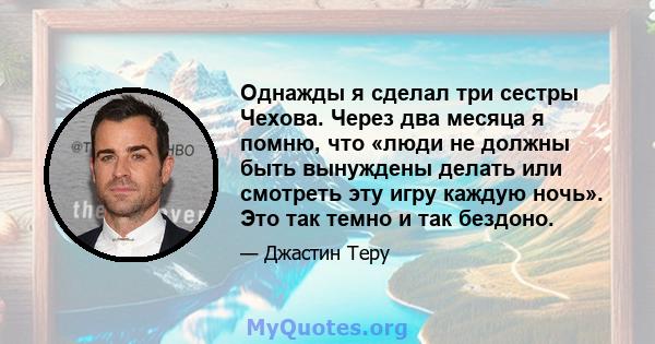 Однажды я сделал три сестры Чехова. Через два месяца я помню, что «люди не должны быть вынуждены делать или смотреть эту игру каждую ночь». Это так темно и так бездоно.