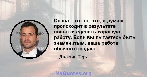 Слава - это то, что, я думаю, происходит в результате попытки сделать хорошую работу. Если вы пытаетесь быть знаменитым, ваша работа обычно страдает.