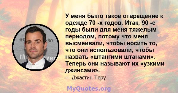 У меня было такое отвращение к одежде 70 -х годов. Итак, 90 -е годы были для меня тяжелым периодом, потому что меня высмеивали, чтобы носить то, что они использовали, чтобы назвать «штангими штанами». Теперь они