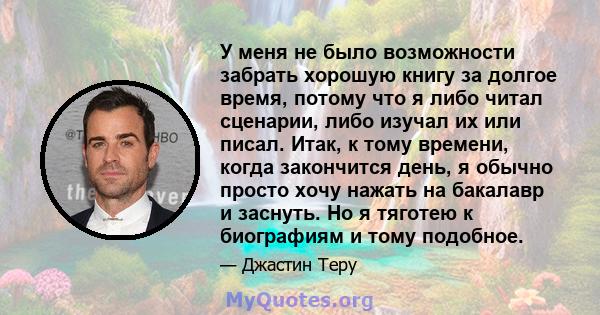 У меня не было возможности забрать хорошую книгу за долгое время, потому что я либо читал сценарии, либо изучал их или писал. Итак, к тому времени, когда закончится день, я обычно просто хочу нажать на бакалавр и