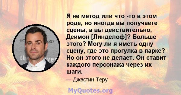 Я не метод или что -то в этом роде, но иногда вы получаете сцены, а вы действительно, Деймон [Линделоф]? Больше этого? Могу ли я иметь одну сцену, где это прогулка в парке? Но он этого не делает. Он ставит каждого