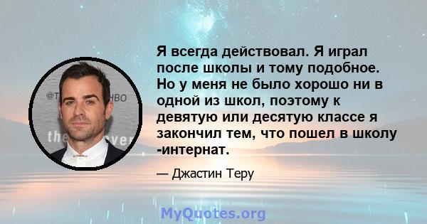 Я всегда действовал. Я играл после школы и тому подобное. Но у меня не было хорошо ни в одной из школ, поэтому к девятую или десятую классе я закончил тем, что пошел в школу -интернат.