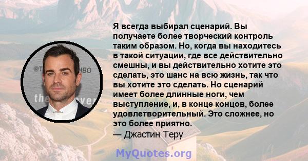 Я всегда выбирал сценарий. Вы получаете более творческий контроль таким образом. Но, когда вы находитесь в такой ситуации, где все действительно смешны, и вы действительно хотите это сделать, это шанс на всю жизнь, так