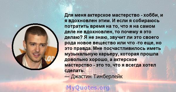 Для меня актерское мастерство - хобби, и я вдохновлен этим. И если я собираюсь потратить время на то, что я на самом деле не вдохновлен, то почему я это делаю? Я не знаю, звучит ли это своего рода новое вещество или что 