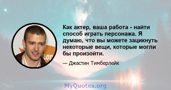 Как актер, ваша работа - найти способ играть персонажа. Я думаю, что вы можете зацикнуть некоторые вещи, которые могли бы произойти.